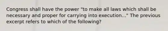 Congress shall have the power "to make all laws which shall be necessary and proper for carrying into execution..." The previous excerpt refers to which of the following?