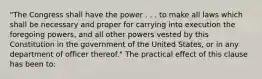 "The Congress shall have the power . . . to make all laws which shall be necessary and proper for carrying into execution the foregoing powers, and all other powers vested by this Constitution in the government of the United States, or in any department of officer thereof." The practical effect of this clause has been to: