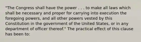 "The Congress shall have the power . . . to make all laws which shall be necessary and proper for carrying into execution the foregoing powers, and all other powers vested by this Constitution in the government of the United States, or in any department of officer thereof." The practical effect of this clause has been to: