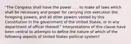 "The Congress shall have the power . . . to make all laws which shall be necessary and proper for carrying into execution the foregoing powers, and all other powers vested by this Constitution in the government of the United States, or in any department of officer thereof." Interpretations of this clause have been central to attempts to define the nature of which of the following aspects of United States political system?