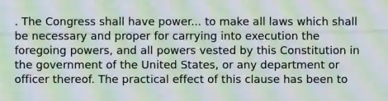 . The Congress shall have power... to make all laws which shall be necessary and proper for carrying into execution the foregoing powers, and all powers vested by this Constitution in the government of the United States, or any department or officer thereof. The practical effect of this clause has been to