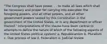 "The Congress shall have power. . . to make all laws which shall be necessary and proper for carrying into execution the foregoing powers, and all other powers, and all other government powers vested by this Constitution in the government of the United States, or in any department or officer thereof." Interpretations of this clause have been central to attempts to define the nature of which of the following aspects of the United States political system? a. Republicanism b. Pluralism c. Due process of law d. Federalism e. Judicial review