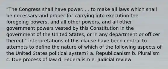 "The Congress shall have power. . . to make all laws which shall be necessary and proper for carrying into execution the foregoing powers, and all other powers, and all other government powers vested by this Constitution in the government of the United States, or in any department or officer thereof." Interpretations of this clause have been central to attempts to define the nature of which of the following aspects of the United States political system? a. Republicanism b. Pluralism c. Due process of law d. Federalism e. Judicial review