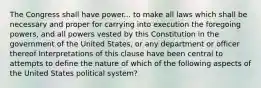 The Congress shall have power... to make all laws which shall be necessary and proper for carrying into execution the foregoing powers, and all powers vested by this Constitution in the government of the United States, or any department or officer thereof Interpretations of this clause have been central to attempts to define the nature of which of the following aspects of the United States political system?