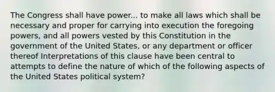 The Congress shall have power... to make all laws which shall be necessary and proper for carrying into execution the foregoing powers, and all powers vested by this Constitution in the government of the United States, or any department or officer thereof Interpretations of this clause have been central to attempts to define the nature of which of the following aspects of the United States political system?