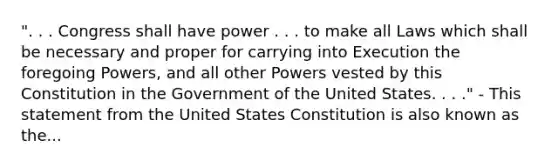 ". . . Congress shall have power . . . to make all Laws which shall be necessary and proper for carrying into Execution the foregoing Powers, and all other Powers vested by this Constitution in the Government of the United States. . . ." - This statement from the United States Constitution is also known as the...