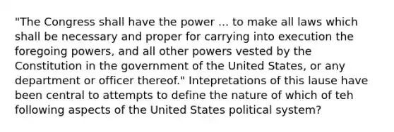 "The Congress shall have the power ... to make all laws which shall be necessary and proper for carrying into execution the foregoing powers, and all other powers vested by the Constitution in the government of the United States, or any department or officer thereof." Intepretations of this lause have been central to attempts to define the nature of which of teh following aspects of the United States political system?