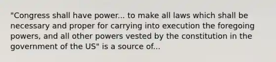 "Congress shall have power... to make all laws which shall be necessary and proper for carrying into execution the foregoing powers, and all other powers vested by the constitution in the government of the US" is a source of...