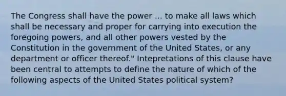 The Congress shall have the power ... to make all laws which shall be necessary and proper for carrying into execution the foregoing powers, and all other powers vested by the Constitution in the government of the United States, or any department or officer thereof." Intepretations of this clause have been central to attempts to define the nature of which of the following aspects of the United States political system?