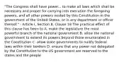 "The Congress shall have power... to make all laws which shall be necessary and proper for carrying into execution the foregoing powers, and all other powers vested by this Constitution in the government of the United States, or in any department or officer thereof." - Article I, Section 8, Clause 18 The practical effect of this clause has been to A. make the legislature the most powerful branch of the national government B. allow the national government to extend its powers beyond those enumerated in the Constitution C. allow state governments to nullify federal laws within their borders D. ensure that any power not delegated by the Constitution to the US government are reserved to the states and the people