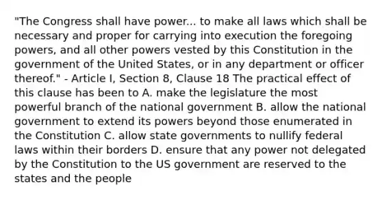 "The Congress shall have power... to make all laws which shall be necessary and proper for carrying into execution the foregoing powers, and all other powers vested by this Constitution in the government of the United States, or in any department or officer thereof." - Article I, Section 8, Clause 18 The practical effect of this clause has been to A. make the legislature the most powerful branch of the national government B. allow the national government to extend its powers beyond those enumerated in the Constitution C. allow state governments to nullify federal laws within their borders D. ensure that any power not delegated by the Constitution to the US government are reserved to the states and the people