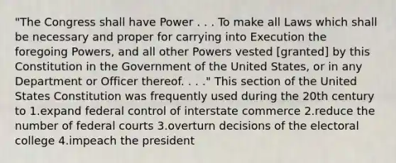 "The Congress shall have Power . . . To make all Laws which shall be necessary and proper for carrying into Execution the foregoing Powers, and all other Powers vested [granted] by this Constitution in the Government of the United States, or in any Department or Officer thereof. . . ." This section of the United States Constitution was frequently used during the 20th century to 1.expand federal control of interstate commerce 2.reduce the number of <a href='https://www.questionai.com/knowledge/kzzdxYQ4u6-federal-courts' class='anchor-knowledge'>federal courts</a> 3.overturn decisions of the <a href='https://www.questionai.com/knowledge/ku06PV1rQK-electoral-college' class='anchor-knowledge'>electoral college</a> 4.impeach the president