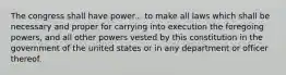 The congress shall have power... to make all laws which shall be necessary and proper for carrying into execution the foregoing powers, and all other powers vested by this constitution in the government of the united states or in any department or officer thereof.