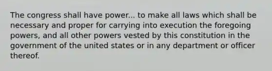 The congress shall have power... to make all laws which shall be necessary and proper for carrying into execution the foregoing powers, and all other powers vested by this constitution in the government of the united states or in any department or officer thereof.