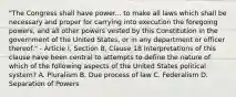 "The Congress shall have power... to make all laws which shall be necessary and proper for carrying into execution the foregoing powers, and all other powers vested by this Constitution in the government of the United States, or in any department or officer thereof." - Article I, Section 8, Clause 18 Interpretations of this clause have been central to attempts to define the nature of which of the following aspects of the United States political system? A. Pluralism B. Due process of law C. Federalism D. Separation of Powers