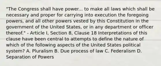 "The Congress shall have power... to make all laws which shall be necessary and proper for carrying into execution the foregoing powers, and all other powers vested by this Constitution in the government of the United States, or in any department or officer thereof." - Article I, Section 8, Clause 18 Interpretations of this clause have been central to attempts to define the nature of which of the following aspects of the United States political system? A. Pluralism B. Due process of law C. Federalism D. Separation of Powers