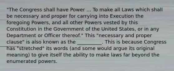 "The Congress shall have Power ... To make all Laws which shall be necessary and proper for carrying into Execution the foregoing Powers, and all other Powers vested by this Constitution in the Government of the United States, or in any Department or Officer thereof." This "necessary and proper clause" is also known as the __________. This is because Congress has "stretched" its words (and some would argue its original meaning) to give itself the ability to make laws far beyond the enumerated powers.