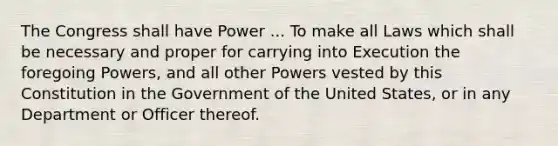 The Congress shall have Power ... To make all Laws which shall be necessary and proper for carrying into Execution the foregoing Powers, and all other Powers vested by this Constitution in the Government of the United States, or in any Department or Officer thereof.