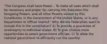 "The Congress shall have Power... To make all Laws which shall be necessary and proper for carrying into Execution the foregoing Powers, and all other Powers vested by this Constitution in the Government of the United States, or in any Department or Officer thereof." Why did the Federalists want to include this in the constitution? A) To provide a guarantee of sovereignty to individual states. B) To give citizens more opportunities to select government officials. C) To allow the national government to efficiently run the country.