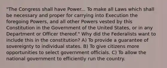 "The Congress shall have Power... To make all Laws which shall be necessary and proper for carrying into Execution the foregoing Powers, and all other Powers vested by this Constitution in the Government of the United States, or in any Department or Officer thereof." Why did the Federalists want to include this in the constitution? A) To provide a guarantee of sovereignty to individual states. B) To give citizens more opportunities to select government officials. C) To allow the national government to efficiently run the country.