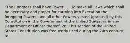 "The Congress shall have Power . . . To make all Laws which shall be necessary and proper for carrying into Execution the foregoing Powers, and all other Powers vested (granted) by this Constitution in the Government of the United States, or in any Department or Officer thereof. 26. This section of the United States Constitution was frequently used during the 20th century to