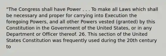 "The Congress shall have Power . . . To make all Laws which shall be necessary and proper for carrying into Execution the foregoing Powers, and all other Powers vested (granted) by this Constitution in the Government of the United States, or in any Department or Officer thereof. 26. This section of the United States Constitution was frequently used during the 20th century to