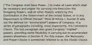 ["The Congress shall have Power...] to make all Laws which shall be necessary and proper for carrying into Execution the foregoing Powers, and all other Powers vested by this Constitution in the Government of the United States, or in any Department or Officer thereof." Most of Article I, Section 8 sets out the defined (or "enumerated") powers of Congress, in a series of paragraphs including, most importantly, the Commerce Clause. The last paragraph also gives Congress "implied" powers, providing some flexibility in carrying out its enumerated powers elsewhere in Section 8. For this reason, the Necessary and Proper Clause is sometimes referred to as the Elastic Clause.