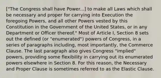 ["The Congress shall have Power...] to make all Laws which shall be necessary and proper for carrying into Execution the foregoing Powers, and all other Powers vested by this Constitution in the Government of the United States, or in any Department or Officer thereof." Most of Article I, Section 8 sets out the defined (or "enumerated") powers of Congress, in a series of paragraphs including, most importantly, the Commerce Clause. The last paragraph also gives Congress "implied" powers, providing some flexibility in carrying out its enumerated powers elsewhere in Section 8. For this reason, the Necessary and Proper Clause is sometimes referred to as the Elastic Clause.