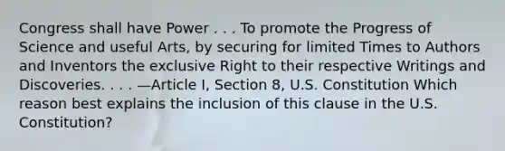 Congress shall have Power . . . To promote the Progress of Science and useful Arts, by securing for limited Times to Authors and Inventors the exclusive Right to their respective Writings and Discoveries. . . . —Article I, Section 8, U.S. Constitution Which reason best explains the inclusion of this clause in the U.S. Constitution?