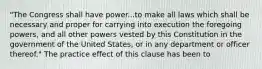 "The Congress shall have power...to make all laws which shall be necessary and proper for carrying into execution the foregoing powers, and all other powers vested by this Constitution in the government of the United States, or in any department or officer thereof." The practice effect of this clause has been to