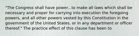 "The Congress shall have power...to make all laws which shall be necessary and proper for carrying into execution the foregoing powers, and all other powers vested by this Constitution in the government of the United States, or in any department or officer thereof." The practice effect of this clause has been to