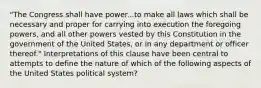 "The Congress shall have power...to make all laws which shall be necessary and proper for carrying into execution the foregoing powers, and all other powers vested by this Constitution in the government of the United States, or in any department or officer thereof." Interpretations of this clause have been central to attempts to define the nature of which of the following aspects of the United States political system?