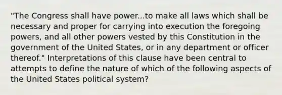 "The Congress shall have power...to make all laws which shall be necessary and proper for carrying into execution the foregoing powers, and all other powers vested by this Constitution in the government of the United States, or in any department or officer thereof." Interpretations of this clause have been central to attempts to define the nature of which of the following aspects of the United States political system?