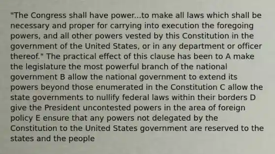 "The Congress shall have power...to make all laws which shall be necessary and proper for carrying into execution the foregoing powers, and all other powers vested by this Constitution in the government of the United States, or in any department or officer thereof." The practical effect of this clause has been to A make the legislature the most powerful branch of the national government B allow the national government to extend its powers beyond those enumerated in the Constitution C allow the <a href='https://www.questionai.com/knowledge/kktWZGE8l3-state-governments' class='anchor-knowledge'>state governments</a> to nullify federal laws within their borders D give the President uncontested powers in the area of foreign policy E ensure that any powers not delegated by the Constitution to the United States government are reserved to the states and the people