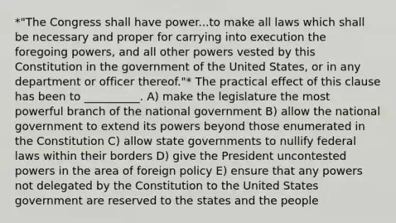 *"The Congress shall have power...to make all laws which shall be necessary and proper for carrying into execution the foregoing powers, and all other powers vested by this Constitution in the government of the United States, or in any department or officer thereof."* The practical effect of this clause has been to __________. A) make the legislature the most powerful branch of the national government B) allow the national government to extend its powers beyond those enumerated in the Constitution C) allow state governments to nullify federal laws within their borders D) give the President uncontested powers in the area of foreign policy E) ensure that any powers not delegated by the Constitution to the United States government are reserved to the states and the people