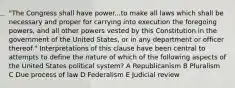 "The Congress shall have power...to make all laws which shall be necessary and proper for carrying into execution the foregoing powers, and all other powers vested by this Constitution in the government of the United States, or in any department or officer thereof." Interpretations of this clause have been central to attempts to define the nature of which of the following aspects of the United States political system? A Republicanism B Pluralism C Due process of law D Federalism E Judicial review