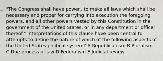 "The Congress shall have power...to make all laws which shall be necessary and proper for carrying into execution the foregoing powers, and all other powers vested by this Constitution in the government of the United States, or in any department or officer thereof." Interpretations of this clause have been central to attempts to define the nature of which of the following aspects of the United States political system? A Republicanism B Pluralism C Due process of law D Federalism E Judicial review