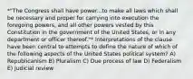 *"The Congress shall have power...to make all laws which shall be necessary and proper for carrying into execution the foregoing powers, and all other powers vested by this Constitution in the government of the United States, or in any department or officer thereof."* Interpretations of the clause have been central to attempts to define the nature of which of the following aspects of the United States political system? A) Republicanism B) Pluralism C) Due process of law D) Federalism E) Judicial review