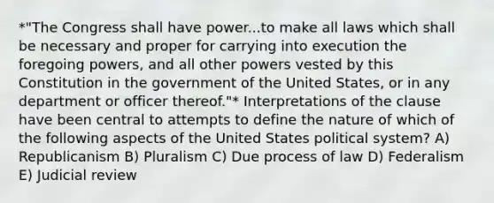 *"The Congress shall have power...to make all laws which shall be necessary and proper for carrying into execution the foregoing powers, and all other powers vested by this Constitution in the government of the United States, or in any department or officer thereof."* Interpretations of the clause have been central to attempts to define the nature of which of the following aspects of the United States political system? A) Republicanism B) Pluralism C) Due process of law D) Federalism E) Judicial review