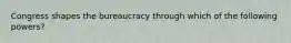 Congress shapes the bureaucracy through which of the following powers?