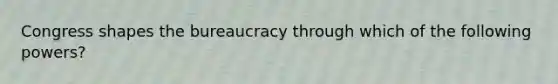 Congress shapes the bureaucracy through which of the following powers?