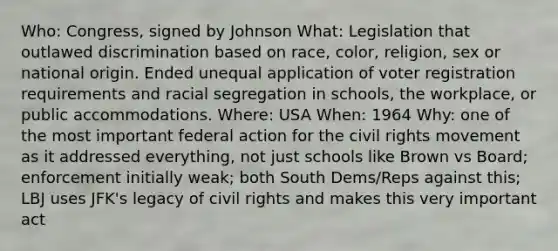 Who: Congress, signed by Johnson What: Legislation that outlawed discrimination based on race, color, religion, sex or national origin. Ended unequal application of voter registration requirements and racial segregation in schools, the workplace, or public accommodations. Where: USA When: 1964 Why: one of the most important federal action for the civil rights movement as it addressed everything, not just schools like Brown vs Board; enforcement initially weak; both South Dems/Reps against this; LBJ uses JFK's legacy of civil rights and makes this very important act