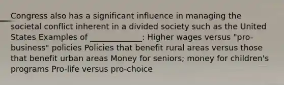 Congress also has a significant influence in managing the societal conflict inherent in a divided society such as the United States Examples of _____________: Higher wages versus "pro-business" policies Policies that benefit rural areas versus those that benefit urban areas Money for seniors; money for children's programs Pro-life versus pro-choice