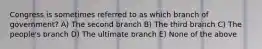 Congress is sometimes referred to as which branch of government? A) The second branch B) The third branch C) The people's branch D) The ultimate branch E) None of the above