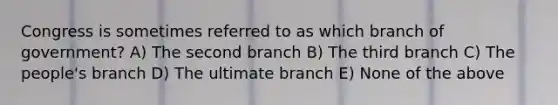 Congress is sometimes referred to as which branch of government? A) The second branch B) The third branch C) The people's branch D) The ultimate branch E) None of the above