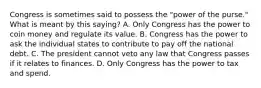 Congress is sometimes said to possess the "power of the purse." What is meant by this saying? A. Only Congress has the power to coin money and regulate its value. B. Congress has the power to ask the individual states to contribute to pay off the national debt. C. The president cannot veto any law that Congress passes if it relates to finances. D. Only Congress has the power to tax and spend.