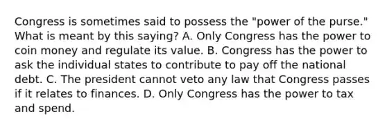 Congress is sometimes said to possess the "power of the purse." What is meant by this saying? A. Only Congress has the power to coin money and regulate its value. B. Congress has the power to ask the individual states to contribute to pay off the national debt. C. The president cannot veto any law that Congress passes if it relates to finances. D. Only Congress has the power to tax and spend.