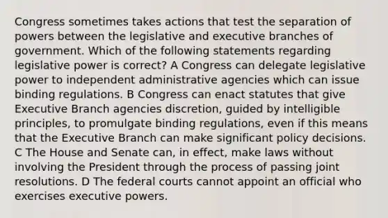 Congress sometimes takes actions that test the separation of powers between the legislative and executive branches of government. Which of the following statements regarding legislative power is correct? A Congress can delegate legislative power to independent administrative agencies which can issue binding regulations. B Congress can enact statutes that give Executive Branch agencies discretion, guided by intelligible principles, to promulgate binding regulations, even if this means that the Executive Branch can make significant policy decisions. C The House and Senate can, in effect, make laws without involving the President through the process of passing joint resolutions. D The federal courts cannot appoint an official who exercises executive powers.