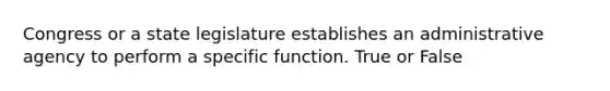 Congress or a state legislature establishes an administrative agency to perform a specific function. True or False