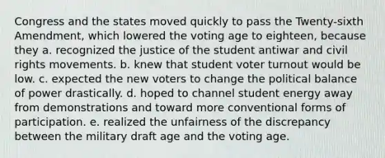 Congress and the states moved quickly to pass the Twenty-sixth Amendment, which lowered the voting age to eighteen, because they a. recognized the justice of the student antiwar and civil rights movements. b. knew that student <a href='https://www.questionai.com/knowledge/kLGzaG1iPL-voter-turnout' class='anchor-knowledge'>voter turnout</a> would be low. c. expected the new voters to change the political balance of power drastically. d. hoped to channel student energy away from demonstrations and toward more conventional forms of participation. e. realized the unfairness of the discrepancy between the military draft age and the voting age.